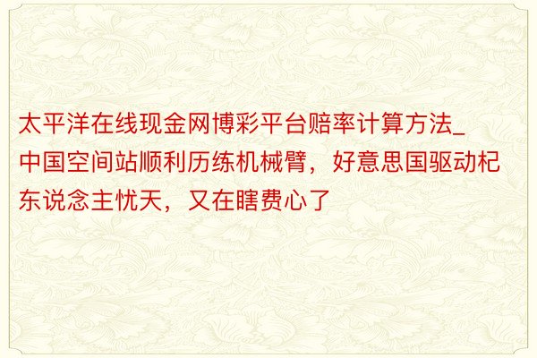 太平洋在线现金网博彩平台赔率计算方法_中国空间站顺利历练机械臂，好意思国驱动杞东说念主忧天，又在瞎费心了