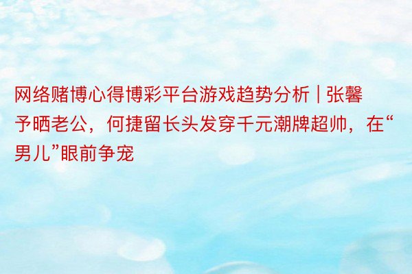 网络赌博心得博彩平台游戏趋势分析 | 张馨予晒老公，何捷留长头发穿千元潮牌超帅，在“男儿”眼前争宠