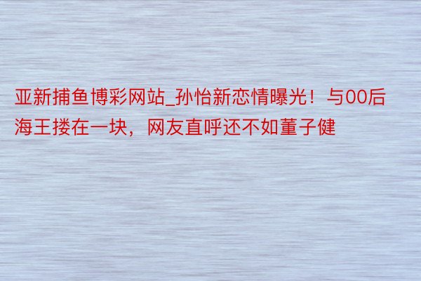 亚新捕鱼博彩网站_孙怡新恋情曝光！与00后海王搂在一块，网友直呼还不如董子健