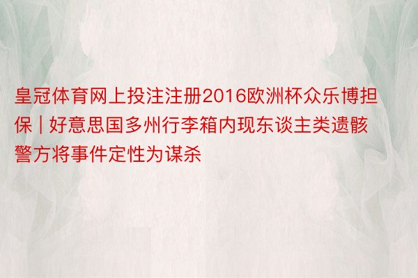 皇冠体育网上投注注册2016欧洲杯众乐博担保 | 好意思国多州行李箱内现东谈主类遗骸 警方将事件定性为谋杀