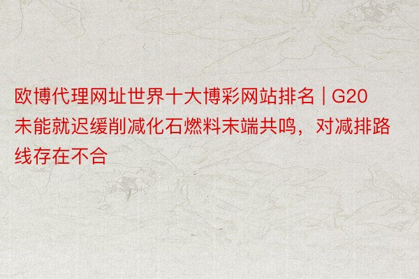 欧博代理网址世界十大博彩网站排名 | G20未能就迟缓削减化石燃料末端共鸣，对减排路线存在不合