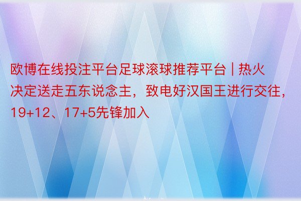 欧博在线投注平台足球滚球推荐平台 | 热火决定送走五东说念主，致电好汉国王进行交往，19+12、17+5先锋加入