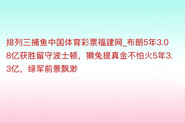 排列三捕鱼中国体育彩票福建网_布朗5年3.08亿获胜留守波士顿，獭兔提真金不怕火5年3.3亿，绿军前景飘渺