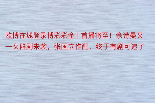 欧博在线登录博彩彩金 | 首播将至！佘诗曼又一女群剧来袭，张国立作配，终于有剧可追了