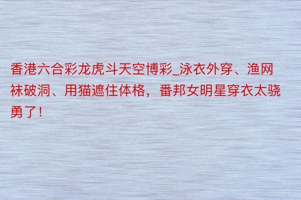 香港六合彩龙虎斗天空博彩_泳衣外穿、渔网袜破洞、用猫遮住体格，番邦女明星穿衣太骁勇了！