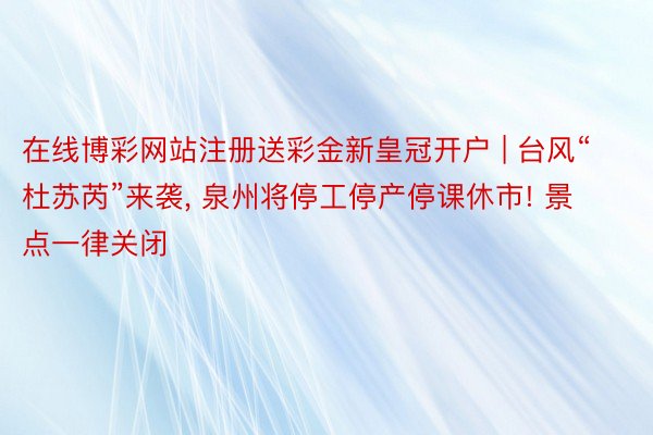 在线博彩网站注册送彩金新皇冠开户 | 台风“杜苏芮”来袭, 泉州将停工停产停课休市! 景点一律关闭