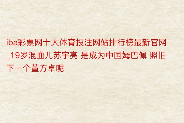 iba彩票网十大体育投注网站排行榜最新官网_19岁混血儿苏宇亮 是成为中国姆巴佩 照旧下一个董方卓呢