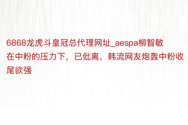 6868龙虎斗皇冠总代理网址_aespa柳智敏在中粉的压力下，已仳离，韩流网友炮轰中粉收尾欲强