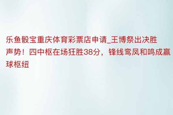 乐鱼骰宝重庆体育彩票店申请_王博祭出决胜声势！四中枢在场狂胜38分，锋线鸾凤和鸣成赢球枢纽