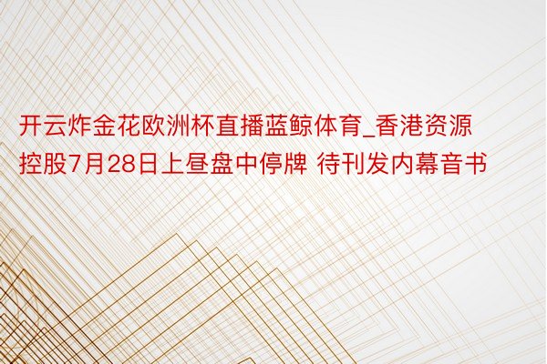 开云炸金花欧洲杯直播蓝鲸体育_香港资源控股7月28日上昼盘中停牌 待刊发内幕音书