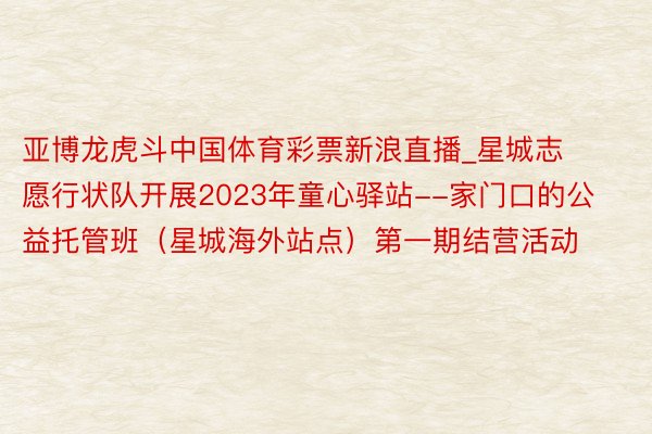 亚博龙虎斗中国体育彩票新浪直播_星城志愿行状队开展2023年童心驿站--家门口的公益托管班（星城海外站点）第一期结营活动