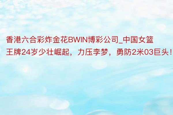 香港六合彩炸金花BWIN博彩公司_中国女篮王牌24岁少壮崛起，力压李梦，勇防2米03巨头！