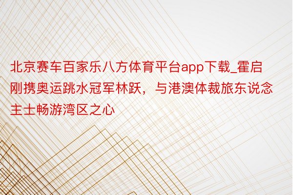 北京赛车百家乐八方体育平台app下载_霍启刚携奥运跳水冠军林跃，与港澳体裁旅东说念主士畅游湾区之心