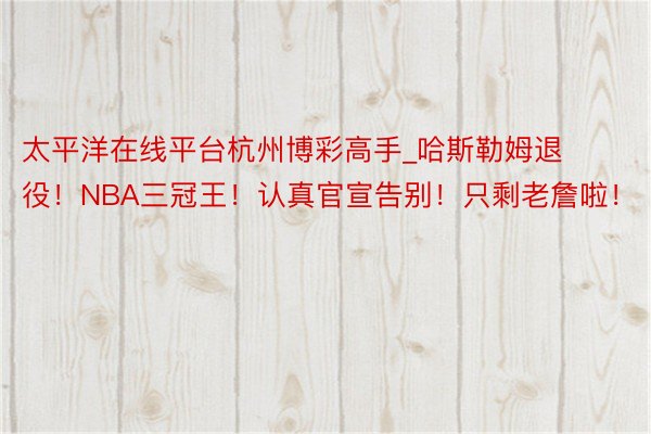 太平洋在线平台杭州博彩高手_哈斯勒姆退役！NBA三冠王！认真官宣告别！只剩老詹啦！