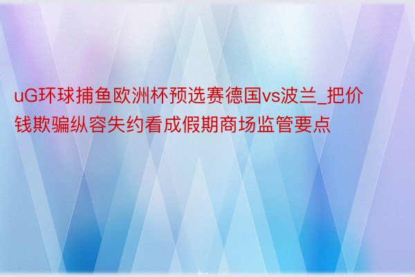 uG环球捕鱼欧洲杯预选赛德国vs波兰_把价钱欺骗纵容失约看成假期商场监管要点