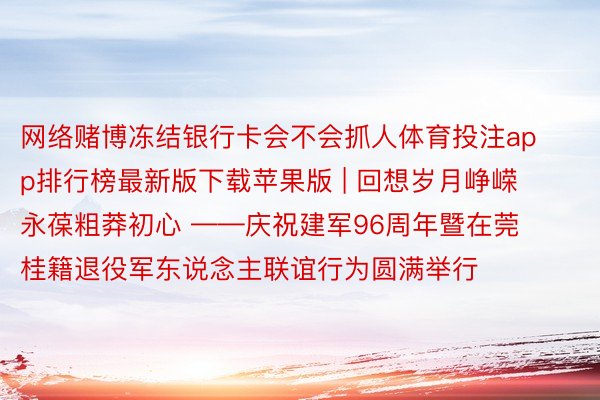 网络赌博冻结银行卡会不会抓人体育投注app排行榜最新版下载苹果版 | 回想岁月峥嵘 永葆粗莽初心 ——庆祝建军96周年暨在莞桂籍退役军东说念主联谊行为圆满举行