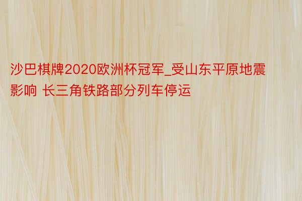 沙巴棋牌2020欧洲杯冠军_受山东平原地震影响 长三角铁路部分列车停运