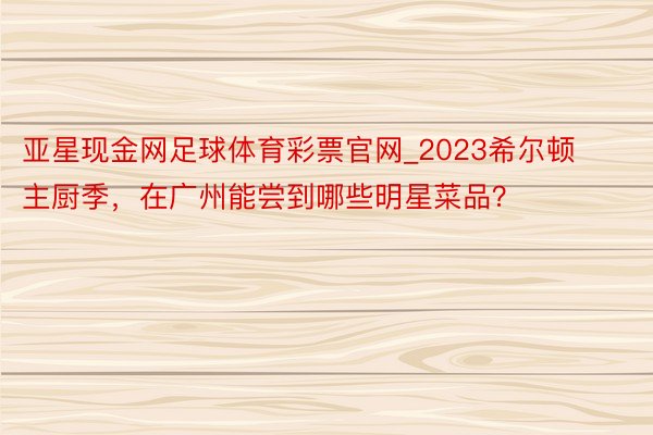 亚星现金网足球体育彩票官网_2023希尔顿主厨季，在广州能尝到哪些明星菜品？