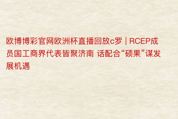 欧博博彩官网欧洲杯直播回放c罗 | RCEP成员国工商界代表皆聚济南 话配合“硕果”谋发展机遇