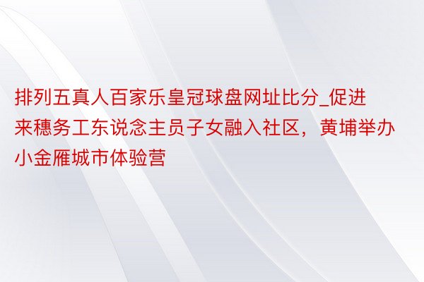 排列五真人百家乐皇冠球盘网址比分_促进来穗务工东说念主员子女融入社区，黄埔举办小金雁城市体验营