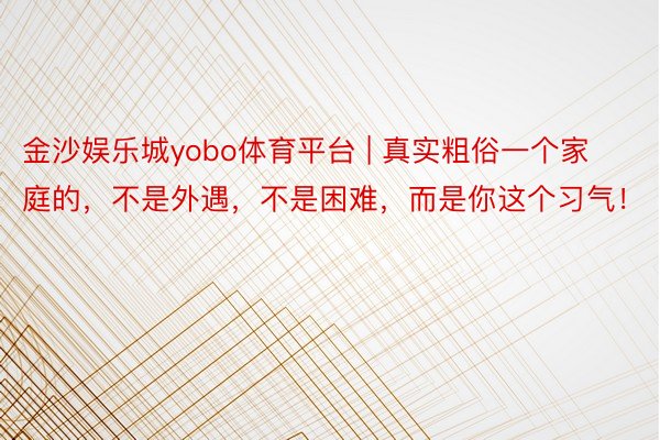 金沙娱乐城yobo体育平台 | 真实粗俗一个家庭的，不是外遇，不是困难，而是你这个习气！