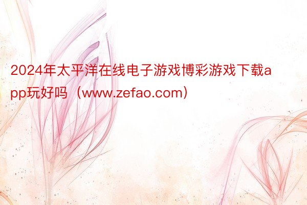 2024年太平洋在线电子游戏博彩游戏下载app玩好吗（www.zefao.com）