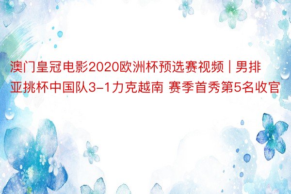 澳门皇冠电影2020欧洲杯预选赛视频 | 男排亚挑杯中国队3-1力克越南 赛季首秀第5名收官