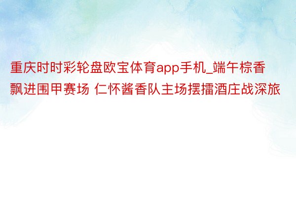 重庆时时彩轮盘欧宝体育app手机_端午棕香飘进围甲赛场 仁怀酱香队主场摆擂酒庄战深旅