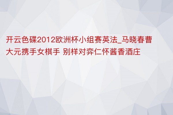 开云色碟2012欧洲杯小组赛英法_马晓春曹大元携手女棋手 别样对弈仁怀酱香酒庄