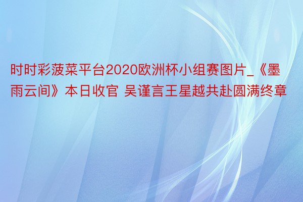 时时彩菠菜平台2020欧洲杯小组赛图片_《墨雨云间》本日收官 吴谨言王星越共赴圆满终章