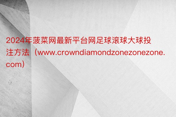 2024年菠菜网最新平台网足球滚球大球投注方法（www.crowndiamondzonezonezone.com）