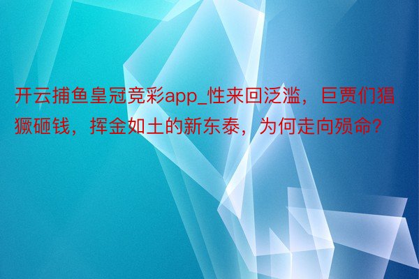 开云捕鱼皇冠竞彩app_性来回泛滥，巨贾们猖獗砸钱，挥金如土的新东泰，为何走向殒命？