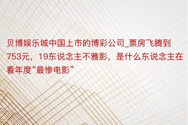 贝博娱乐城中国上市的博彩公司_票房飞腾到753元，19东说念主不雅影，是什么东说念主在看年度“最惨电影”