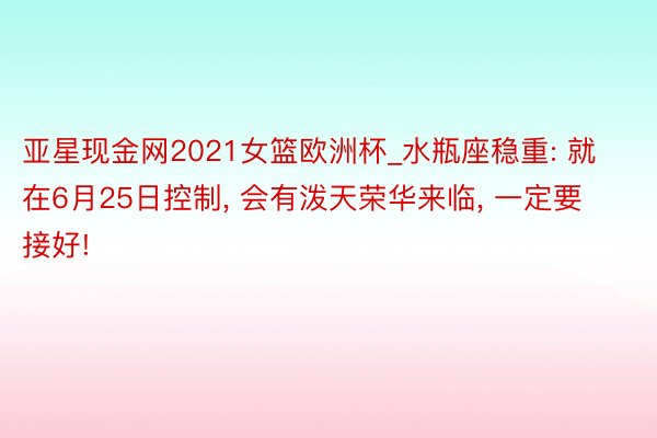 亚星现金网2021女篮欧洲杯_水瓶座稳重: 就在6月25日控制, 会有泼天荣华来临, 一定要接好!