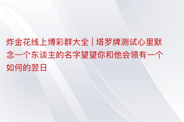 炸金花线上博彩群大全 | 塔罗牌测试心里默念一个东谈主的名字望望你和他会领有一个如何的翌日