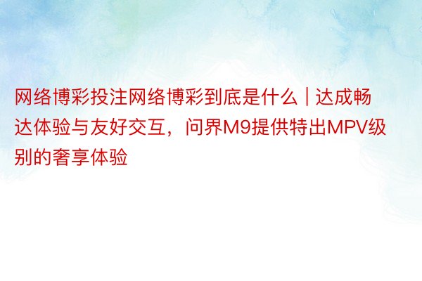 网络博彩投注网络博彩到底是什么 | 达成畅达体验与友好交互，问界M9提供特出MPV级别的奢享体验