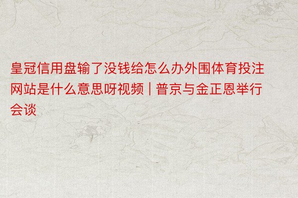 皇冠信用盘输了没钱给怎么办外围体育投注网站是什么意思呀视频 | 普京与金正恩举行会谈