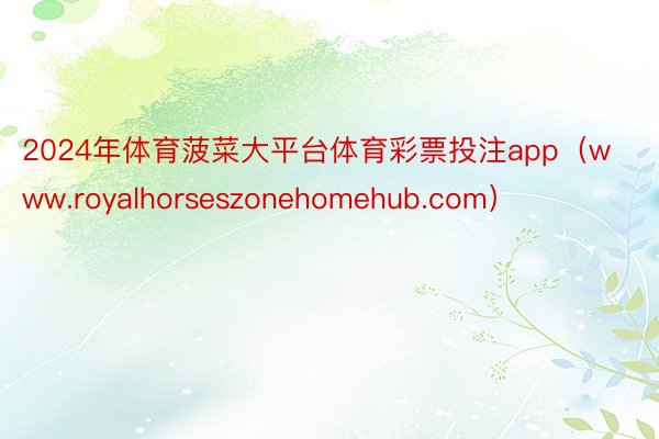 2024年体育菠菜大平台体育彩票投注app（www.royalhorseszonehomehub.com）