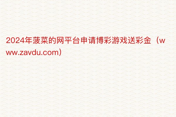 2024年菠菜的网平台申请博彩游戏送彩金（www.zavdu.com）