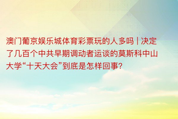 澳门葡京娱乐城体育彩票玩的人多吗 | 决定了几百个中共早期调动者运谈的莫斯科中山大学“十天大会”到底是怎样回事？