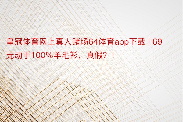 皇冠体育网上真人赌场64体育app下载 | 69元动手100%羊毛衫，真假？！