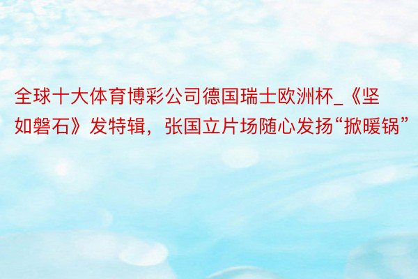 全球十大体育博彩公司德国瑞士欧洲杯_《坚如磐石》发特辑，张国立片场随心发扬“掀暖锅”